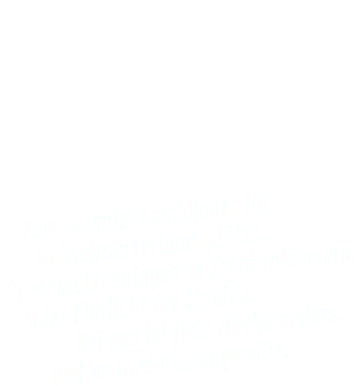 Zum Beispiel Landefeuer für Hubschrauberlandeplätze. Brandmeldeanlagen in Krankenhäusern. Oder Flutlicht für Stadien. Bei uns ist jede Woche anders. Und es wird nie langweilig.